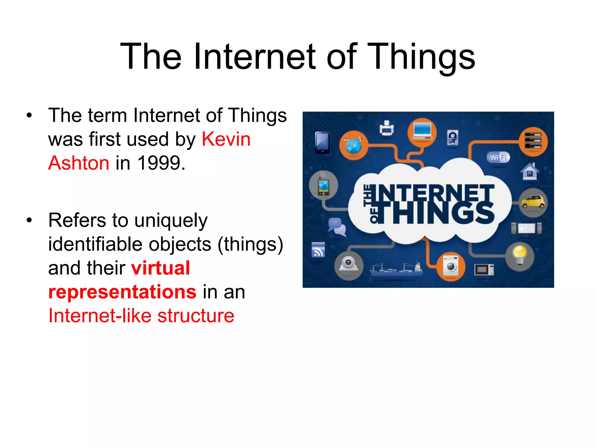 The Internet of Things
• The term Internet of Things
was first used by Kevin
Ashton in 1999.
• Refers to uniquely
identifiable objects (things)
and their virtual
representations in an
Internet-like structure
 