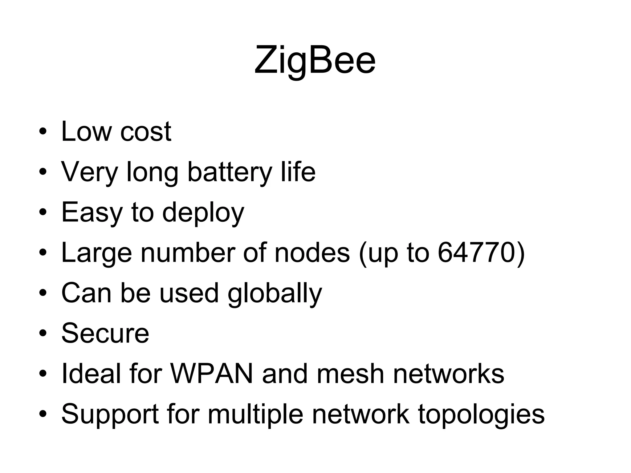 ZigBee
• Low cost
• Very long battery life
• Easy to deploy
• Large number of nodes (up to 64770)
• Can be used globally
• Secure
• Ideal for WPAN and mesh networks
• Support for multiple network topologies
 