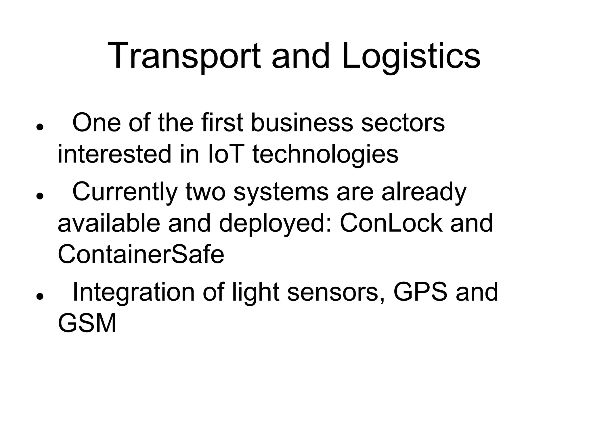 Transport and Logistics
 One of the first business sectors
interested in IoT technologies
 Currently two systems are already
available and deployed: ConLock and
ContainerSafe
 Integration of light sensors, GPS and
GSM
 