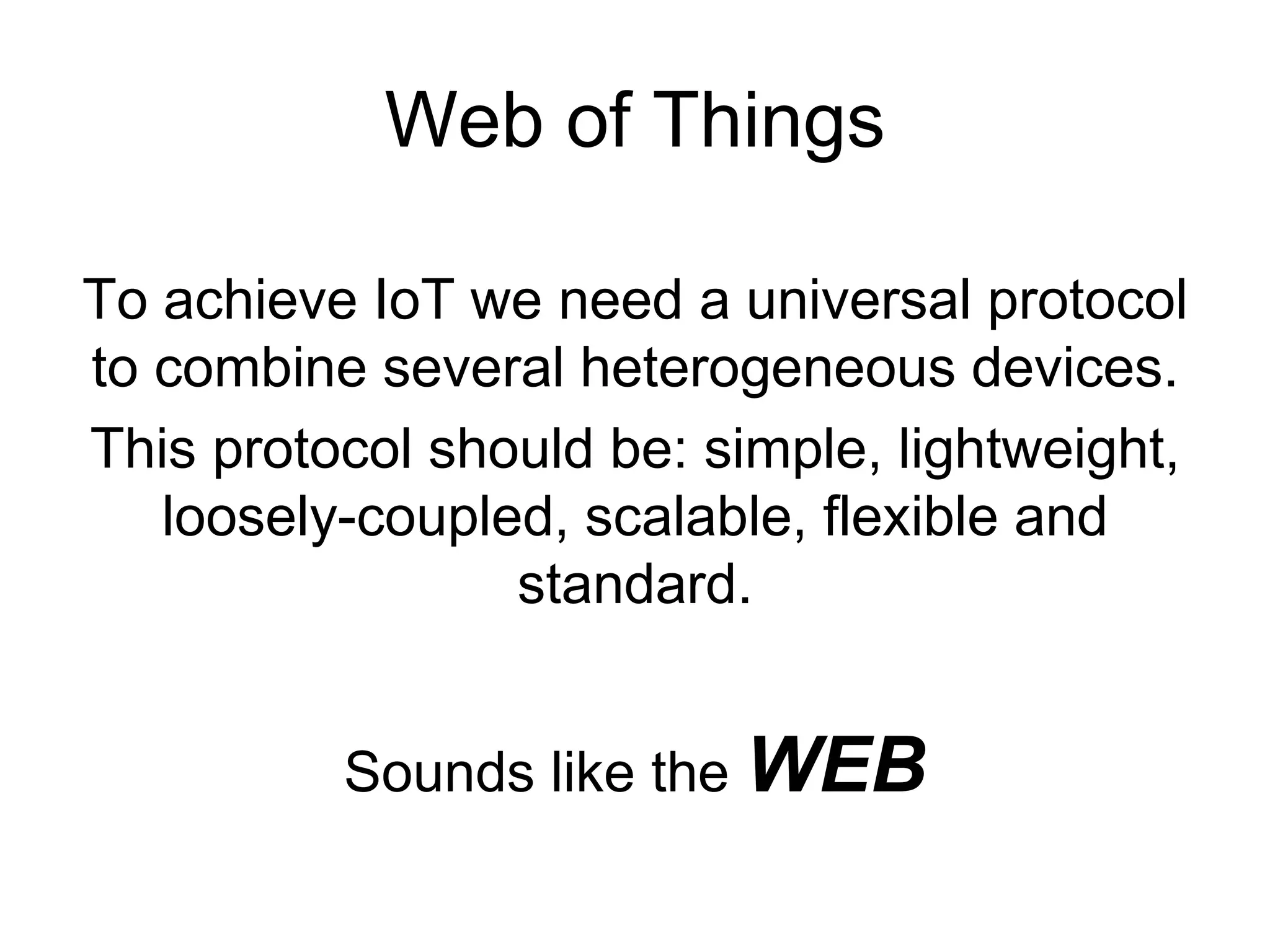 Web of Things
To achieve IoT we need a universal protocol
to combine several heterogeneous devices.
This protocol should be: simple, lightweight,
loosely-coupled, scalable, flexible and
standard.
Sounds like the WEB
 
