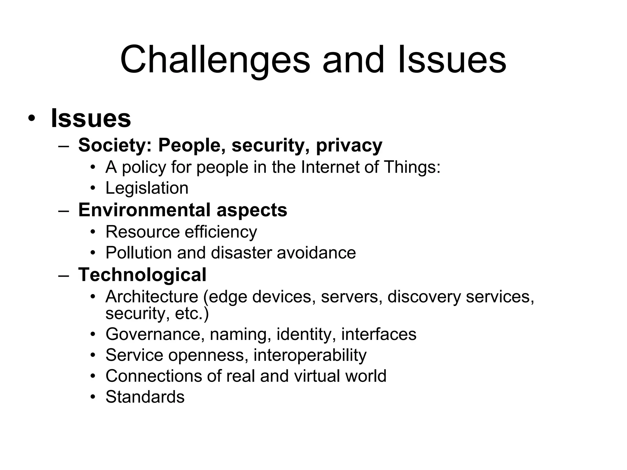 Challenges and Issues
• Issues
– Society: People, security, privacy
• A policy for people in the Internet of Things:
• Legislation
– Environmental aspects
• Resource efficiency
• Pollution and disaster avoidance
– Technological
• Architecture (edge devices, servers, discovery services,
security, etc.)
• Governance, naming, identity, interfaces
• Service openness, interoperability
• Connections of real and virtual world
• Standards
 