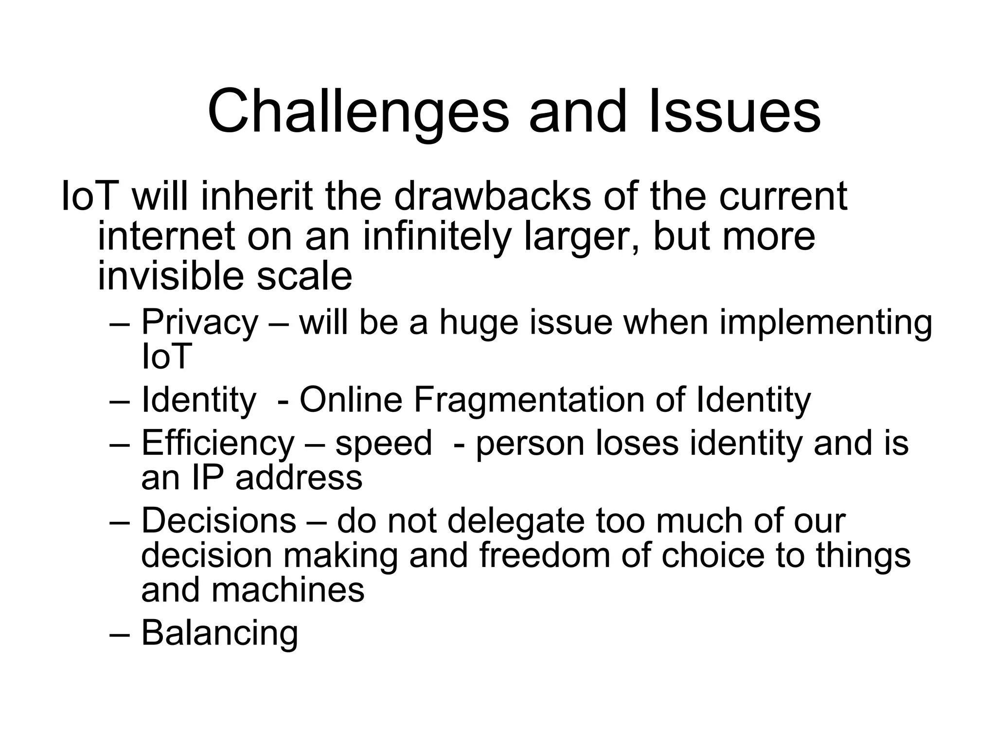 IoT will inherit the drawbacks of the current
internet on an infinitely larger, but more
invisible scale
– Privacy – will be a huge issue when implementing
IoT
– Identity - Online Fragmentation of Identity
– Efficiency – speed - person loses identity and is
an IP address
– Decisions – do not delegate too much of our
decision making and freedom of choice to things
and machines
– Balancing
Challenges and Issues
 