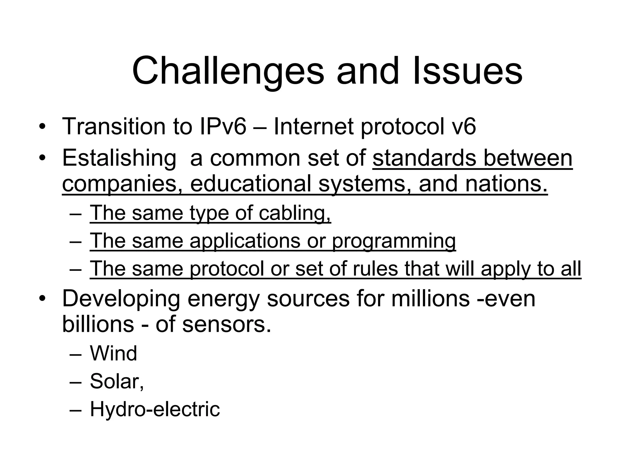 • Transition to IPv6 – Internet protocol v6
• Estalishing a common set of standards between
companies, educational systems, and nations.
– The same type of cabling,
– The same applications or programming
– The same protocol or set of rules that will apply to all
• Developing energy sources for millions -even
billions - of sensors.
– Wind
– Solar,
– Hydro-electric
Challenges and Issues
 