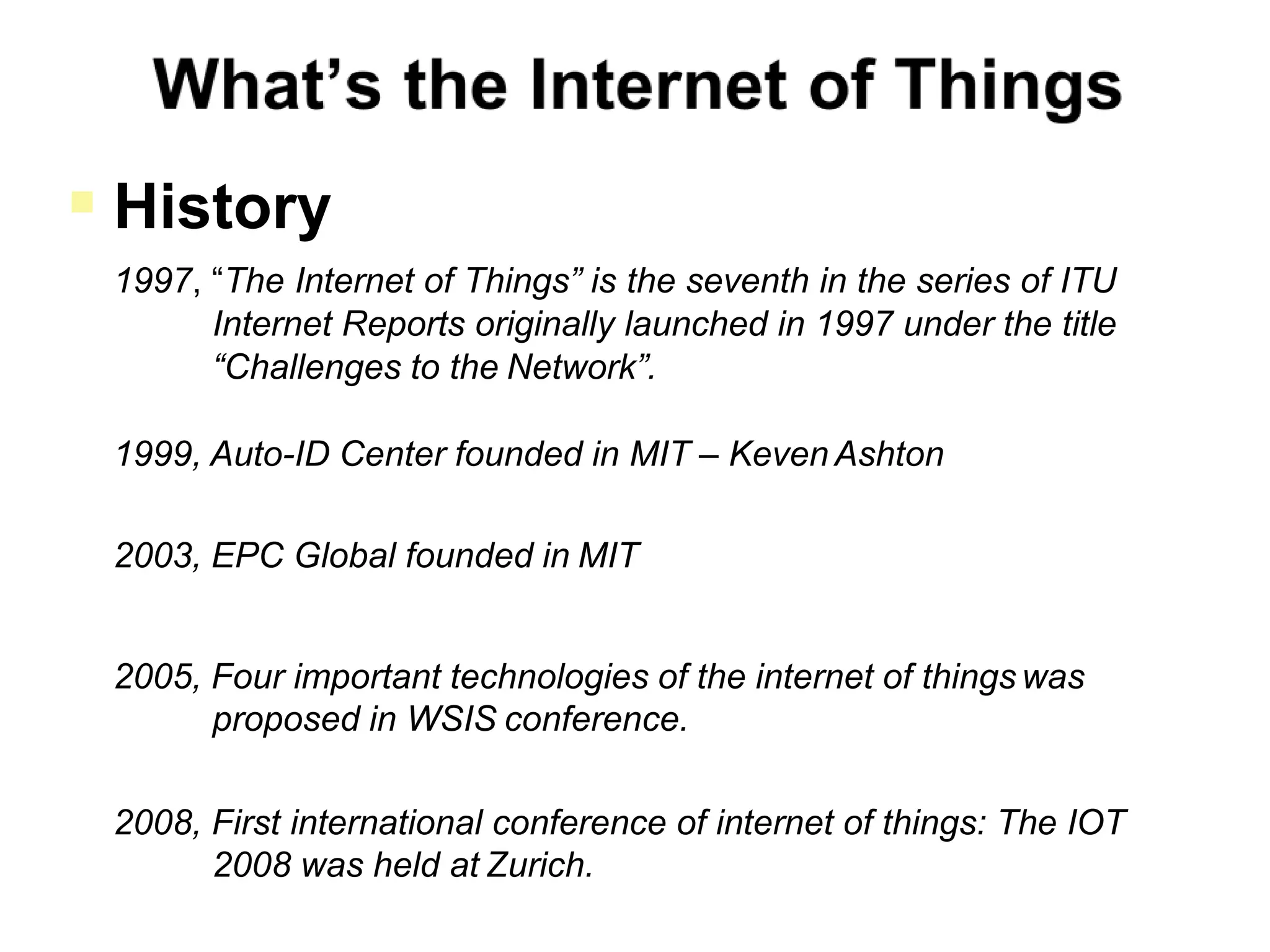  History
1997, “The Internet of Things” is the seventh in the series of ITU
Internet Reports originally launched in 1997 under the title
“Challenges to the Network”.
1999, Auto-ID Center founded in MIT – Keven Ashton
2003, EPC Global founded in MIT
2005, Four important technologies of the internet of things was
proposed in WSIS conference.
2008, First international conference of internet of things: The IOT
2008 was held at Zurich.
 