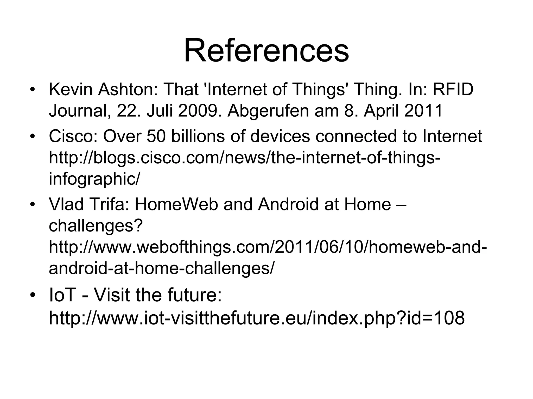 References
• Kevin Ashton: That 'Internet of Things' Thing. In: RFID
Journal, 22. Juli 2009. Abgerufen am 8. April 2011
• Cisco: Over 50 billions of devices connected to Internet
http://blogs.cisco.com/news/the-internet-of-things-
infographic/
• Vlad Trifa: HomeWeb and Android at Home –
challenges?
http://www.webofthings.com/2011/06/10/homeweb-and-
android-at-home-challenges/
• IoT - Visit the future:
http://www.iot-visitthefuture.eu/index.php?id=108
 