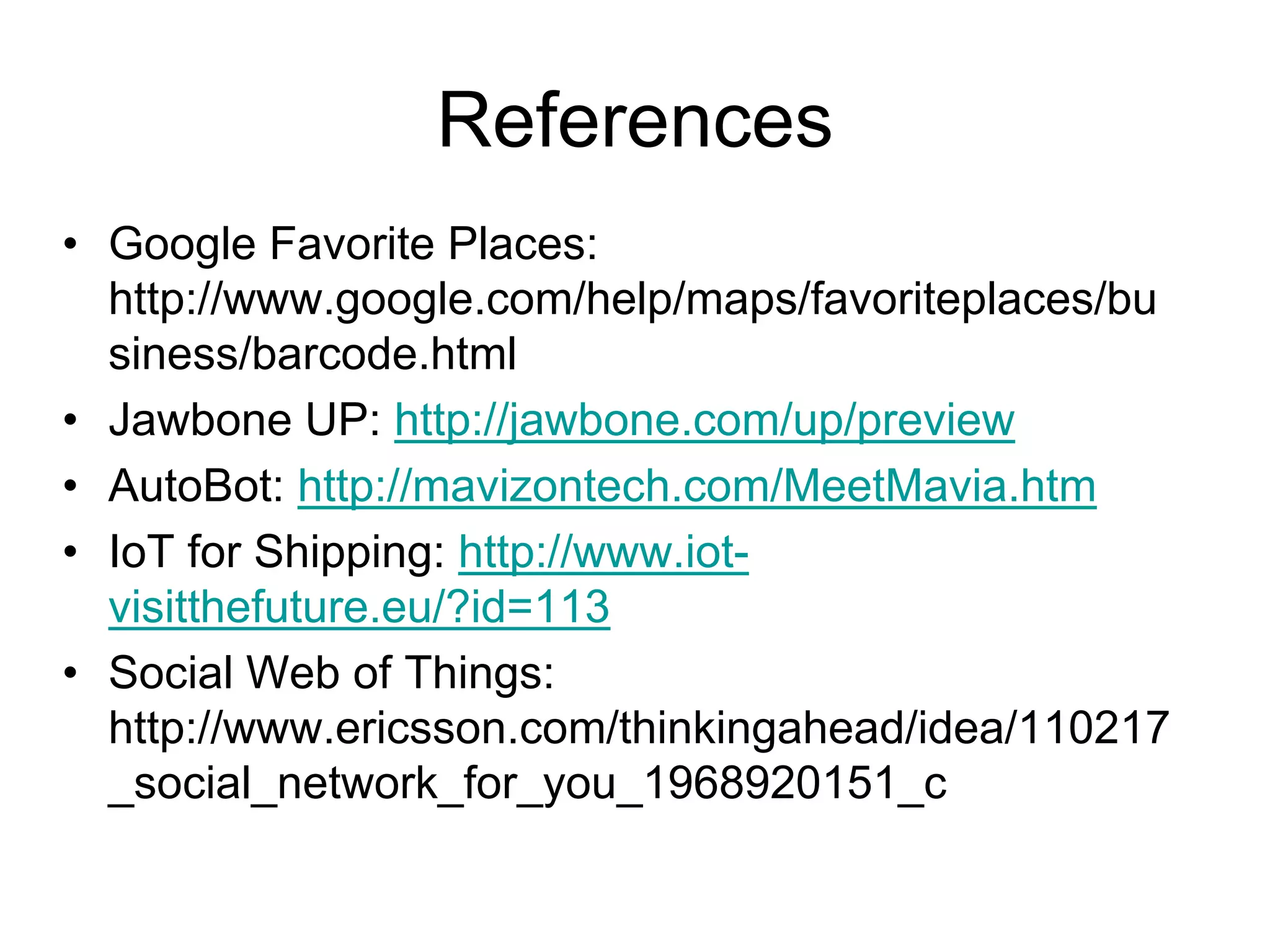 References
• Google Favorite Places:
http://www.google.com/help/maps/favoriteplaces/bu
siness/barcode.html
• Jawbone UP: http://jawbone.com/up/preview
• AutoBot: http://mavizontech.com/MeetMavia.htm
• IoT for Shipping: http://www.iot-
visitthefuture.eu/?id=113
• Social Web of Things:
http://www.ericsson.com/thinkingahead/idea/110217
_social_network_for_you_1968920151_c
 