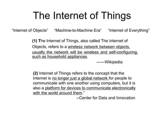 The Internet of Things
“Internet of Objects” “Machine-to-Machine Era”
(2) Internet of Things refers to the concept that the
Internet is no longer just a global network for people to
communicate with one another using computers, but it is
also a platform for devices to communicate electronically
with the world around them.”
--Center for Data and Innovation
(1) The Internet of Things, also called The Internet of
Objects, refers to a wireless network between objects,
usually the network will be wireless and self-configuring,
such as household appliances.
------Wikipedia
“Internet of Everything”
 