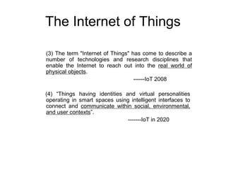 The Internet of Things
(4) “Things having identities and virtual personalities
operating in smart spaces using intelligent interfaces to
connect and communicate within social, environmental,
and user contexts”.
-------IoT in 2020
(3) The term "Internet of Things" has come to describe a
number of technologies and research disciplines that
enable the Internet to reach out into the real world of
physical objects.
------IoT 2008
 