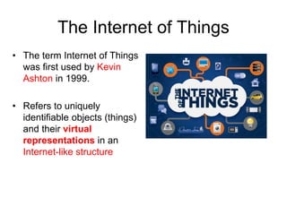 The Internet of Things
• The term Internet of Things
was first used by Kevin
Ashton in 1999.
• Refers to uniquely
identifiable objects (things)
and their virtual
representations in an
Internet-like structure
 
