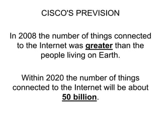 CISCO'S PREVISION
In 2008 the number of things connected
to the Internet was greater than the
people living on Earth.
Within 2020 the number of things
connected to the Internet will be about
50 billion.
 