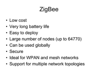 ZigBee
• Low cost
• Very long battery life
• Easy to deploy
• Large number of nodes (up to 64770)
• Can be used globally
• Secure
• Ideal for WPAN and mesh networks
• Support for multiple network topologies
 