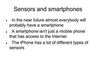Sensors and smartphones
 In the near future almost everybody will
probably have a smartphone
 A smartphone isn't just a mobile phone
that has access to the Internet
 The iPhone has a lot of different types of
sensors
 