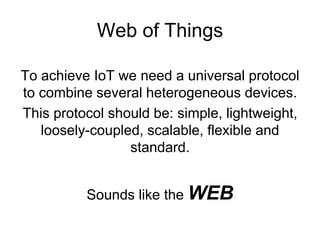 Web of Things
To achieve IoT we need a universal protocol
to combine several heterogeneous devices.
This protocol should be: simple, lightweight,
loosely-coupled, scalable, flexible and
standard.
Sounds like the WEB
 