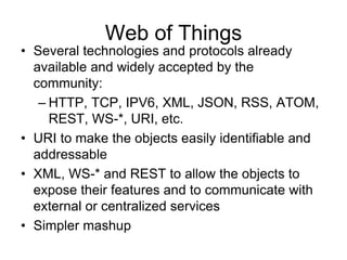 Web of Things
• Several technologies and protocols already
available and widely accepted by the
community:
– HTTP, TCP, IPV6, XML, JSON, RSS, ATOM,
REST, WS-*, URI, etc.
• URI to make the objects easily identifiable and
addressable
• XML, WS-* and REST to allow the objects to
expose their features and to communicate with
external or centralized services
• Simpler mashup
 
