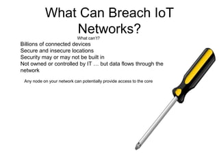 What Can Breach IoT
Networks?What can’t?
Billions of connected devices
Secure and insecure locations
Security may or may not be built in
Not owned or controlled by IT … but data flows through the
network
Any node on your network can potentially provide access to the core
 
