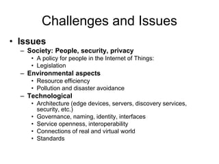 Challenges and Issues
• Issues
– Society: People, security, privacy
• A policy for people in the Internet of Things:
• Legislation
– Environmental aspects
• Resource efficiency
• Pollution and disaster avoidance
– Technological
• Architecture (edge devices, servers, discovery services,
security, etc.)
• Governance, naming, identity, interfaces
• Service openness, interoperability
• Connections of real and virtual world
• Standards
 
