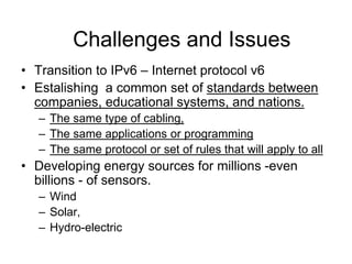 • Transition to IPv6 – Internet protocol v6
• Estalishing a common set of standards between
companies, educational systems, and nations.
– The same type of cabling,
– The same applications or programming
– The same protocol or set of rules that will apply to all
• Developing energy sources for millions -even
billions - of sensors.
– Wind
– Solar,
– Hydro-electric
Challenges and Issues
 