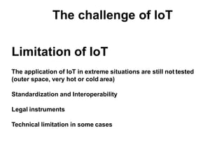 Limitation of IoT
The application of IoT in extreme situations are still not tested
(outer space, very hot or cold area)
Standardization and Interoperability
Legal instruments
Technical limitation in some cases
 