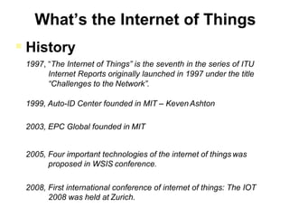  History
1997, “The Internet of Things” is the seventh in the series of ITU
Internet Reports originally launched in 1997 under the title
“Challenges to the Network”.
1999, Auto-ID Center founded in MIT – Keven Ashton
2003, EPC Global founded in MIT
2005, Four important technologies of the internet of things was
proposed in WSIS conference.
2008, First international conference of internet of things: The IOT
2008 was held at Zurich.
 