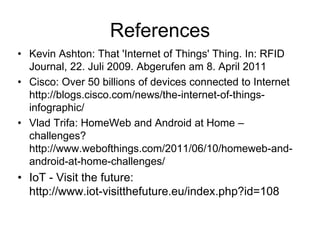 References
• Kevin Ashton: That 'Internet of Things' Thing. In: RFID
Journal, 22. Juli 2009. Abgerufen am 8. April 2011
• Cisco: Over 50 billions of devices connected to Internet
http://blogs.cisco.com/news/the-internet-of-things-
infographic/
• Vlad Trifa: HomeWeb and Android at Home –
challenges?
http://www.webofthings.com/2011/06/10/homeweb-and-
android-at-home-challenges/
• IoT - Visit the future:
http://www.iot-visitthefuture.eu/index.php?id=108
 