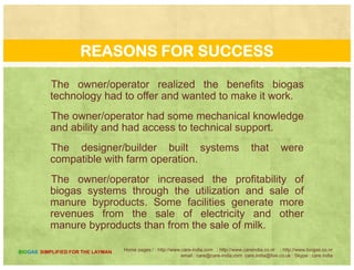 REASONS FOR FAILURE
The systems became too expensive to maintain and
repair because of poor system designrepair because of poor system design.
Farmers did not receive adequate training and
technical support for their systemstechnical support for their systems.
There were no financial returns of the system or
returns diminished over timereturns diminished over time.
Farms went out of business due to non-digester
factorsfactors.
Home pages:/ : http://www.care-india.com : http://www.careindia.co.nr : http://www.biogas.co.nr
email : care@care-india.com care.india@live.co.uk : Skype : care.india
BIOGAS SIMPLIFIED FOR THE LAYMAN
 