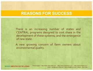 REASONS FOR SUCCESS
The owner/operator realized the benefits biogas
technology had to offer and wanted to make it work.
The owner/operator had some mechanical knowledge
and ability and had access to technical support.
The designer/builder built systems that were
compatible with farm operation.
The owner/operator increased the profitability of
biogas systems through the utilization and sale of
man re b prod cts Some facilities generate moremanure byproducts. Some facilities generate more
revenues from the sale of electricity and other
manure byproducts than from the sale of milk.
Home pages:/ : http://www.care-india.com : http://www.careindia.co.nr : http://www.biogas.co.nr
email : care@care-india.com care.india@live.co.uk : Skype : care.india
BIOGAS SIMPLIFIED FOR THE LAYMAN
 