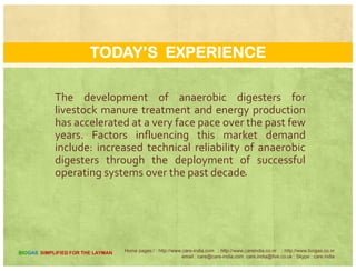 REASONS FOR SUCCESS
There is an increasing number of states and
CENTRAL programs designed to cost share in the
development of these systems; and the emergencedevelopment of these systems; and the emergence
of new state.
A ne gro ing concern of farm o ners abo tA new growing concern of farm owners about
environmental quality.
Home pages:/ : http://www.care-india.com : http://www.careindia.co.nr : http://www.biogas.co.nr
email : care@care-india.com care.india@live.co.uk : Skype : care.india
BIOGAS SIMPLIFIED FOR THE LAYMAN
 
