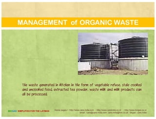 TODAY’S EXPERIENCE
The development of anaerobic digesters forp g
livestock manure treatment and energy production
has accelerated at a very face pace over the past few
years Factors influencing this market demandyears. Factors influencing this market demand
include: increased technical reliability of anaerobic
digesters through the deployment of successful
h d doperating systems over the past decade.
Home pages:/ : http://www.care-india.com : http://www.careindia.co.nr : http://www.biogas.co.nr
email : care@care-india.com care.india@live.co.uk : Skype : care.india
BIOGAS SIMPLIFIED FOR THE LAYMAN
 