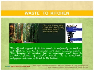 WASTE TO KITCHEN
These factors add to the value of such plants. we can
certainly handle the kitchen waste and other biodegradable
biomass waste like paper, etc…….
Home pages:/ : http://www.care-india.com : http://www.careindia.co.nr : http://www.biogas.co.nr
email : care@care-india.com care.india@live.co.uk : Skype : care.india
BIOGAS SIMPLIFIED FOR THE LAYMAN
p p ,
 