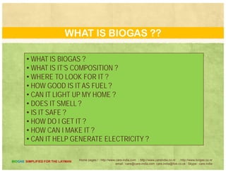 WASTE TO KITCHEN
The efficient disposal of kitchen waste is ecofriendly as well as
cost effective. One has to consider more than monetary aspects.
Th d i f k d f d i d l d tThe dumping of uncooked food in unmanned area leads to
population growth of nuisance animals. It is undoubtedly
unhygienic and poses a threat to the habitat.
Home pages:/ : http://www.care-india.com : http://www.careindia.co.nr : http://www.biogas.co.nr
email : care@care-india.com care.india@live.co.uk : Skype : care.india
BIOGAS SIMPLIFIED FOR THE LAYMAN
 