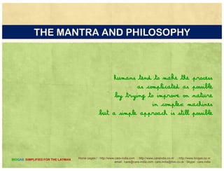 OUR BIOGAS BASED PRESENTATIONS
GUIDES AND MANUAL TO BUILD YOU OWN DIGESTORSGUIDES AND MANUAL TO BUILD YOU OWN DIGESTORS
http://www.slideshare.net/careindia/build-your-own-digestor
http://www.slideshare.net/careindia/kitchen-waste-to-biogas-214
htt // lid h t/ i di / i lt 37599940http://www.slideshare.net/careindia/vermiculture-37599940
Home pages:/ : http://www.care-india.com : http://www.careindia.co.nr : http://www.biogas.co.nr
email : care@care-india.com care.india@live.co.uk : Skype : care.india
BIOGAS SIMPLIFIED FOR THE LAYMAN
 