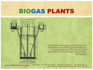CALORIFIC VALUESCALORIFIC VALUES
THERMAL EFFICIENCY
Commonly Calorific Thermaly
used fuels
Thermal
efficiency
Bio-gas 4713/M 360%
D k 2093/KDung cake 2093/Kg 11%
Firewood 4978/Kg 17.3%
Diesel (HSD) 4600/Kg 30%
Kerosene 10850/Kg 50%Kerosene 10850/Kg 50%
Petrol 11100/Kg ---
Home pages:/ : http://www.care-india.com : http://www.careindia.co.nr : http://www.biogas.co.nr
email : care@care-india.com care.india@live.co.uk : Skype : care.india
BIOGAS SIMPLIFIED FOR THE LAYMAN
 