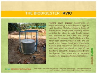 CLASSIFICATION OF BIOGAS PLANTS
based on the plant components
S. No.
Bio-gas Plants with Movable
Gas holder
Fixed Dome Type Digester and gas holder
Separate
Flexible Bag Plant
Plant Models
i KVIC Design Sichuan Model Sulabh Model Neoprene Bag Model
ii IARI Design Shanghai Model Bardoli Model Swastik Biogas Plant
iii PRAI design (Two Chambers) Janta (Brick Masonry) PAU Model Red Mud Plastic Model
iv Kamdhanu (baked clay) model Bhagya Laxmi Sangli Model
v ASTRA Model Kalinga (RCC) CV Krishna Model (FRP Fixed )
vi JWALA Model ASTRA (Chinese type)
vii Ganesh Model GAIC/ATRC (RCC segment)
viii Khira model AFPRO (Horizontal RCC pipe
)
i FRP M d l D B dh M d lix FRP Model Deen Bandhu Model
x Ferro cement Digester Model Bharat Model
xi SERC Model
xii SPRERI Model
Home pages:/ : http://www.care-india.com : http://www.careindia.co.nr : http://www.biogas.co.nr
email : care@care-india.com care.india@live.co.uk : Skype : care.india
BIOGAS SIMPLIFIED FOR THE LAYMAN
xii SPRERI Model
 