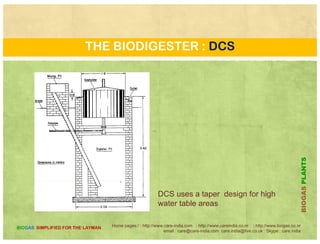 THE BIODIGESTER : KVIC
Floating drum digester Experiment on
biogas technology in India began in 1937. In
1956 Jasu Bhai J Patel developed a design of1956, Jasu Bhai J Patel developed a design of
floating drum biogas plant popularly known
as Gobar Gas plant. In 1962, Patel's design
was approved by the Khadi and Village
Industries Commission (KVIC) of India and this
design soon became popular in India and the
world. In this design, the digester chamber is
made of brick masonry in cement mortar Amade of brick masonry in cement mortar. A
mild steel drum is placed on top of the
digester to collect the biogas produced from
the digester. Thus, there are two separate
PLANTS
structures for gas production and collection..
BIOGASP
Home pages:/ : http://www.care-india.com : http://www.careindia.co.nr : http://www.biogas.co.nr
email : care@care-india.com care.india@live.co.uk : Skype : care.india
BIOGAS SIMPLIFIED FOR THE LAYMAN
B
 