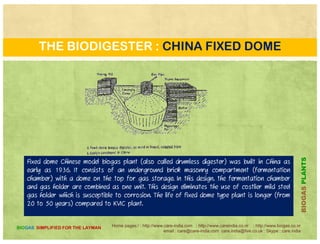 THE BIODIGESTER : JANTA
Janta designs are relatively easy to construct and maintain because they have no moving parts and
because corrosion is not a problem. One drawback is that Janta plants may require periodic cleaning duebecause corrosion is not a problem. One drawback is that Janta plants may require periodic cleaning due
to scum build-up. As gas pressure increases in a fixed volume, the pressure pushes some of the slurry
out of the digester and back into both the inlet and outlet tanks, causing the slurry level in each tank to
rise.
PLANTSBIOGASP
Home pages:/ : http://www.care-india.com : http://www.careindia.co.nr : http://www.biogas.co.nr
email : care@care-india.com care.india@live.co.uk : Skype : care.india
BIOGAS SIMPLIFIED FOR THE LAYMAN
B
 