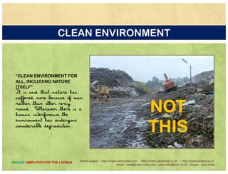 THE MANTRA AND PHILOSOPHY
humans tend to make the process
li t d iblas complicated as possible
by trying to improve on nature
in complex machinesi p x hi s
but a simple approach is still possible
Home pages:/ : http://www.care-india.com : http://www.careindia.co.nr : http://www.biogas.co.nr
email : care@care-india.com care.india@live.co.uk : Skype : care.india
BIOGAS SIMPLIFIED FOR THE LAYMAN
 