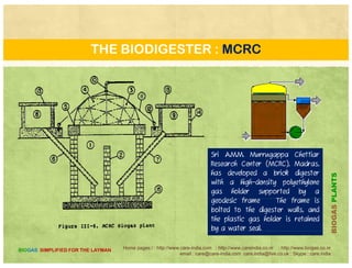 THE BIODIGESTER : DEENBANDHU
The Deenbandhu Model is a semi continuous-fed fixed dome Biogas plant. The design essentially consists of
segments of two spheres of different diameters joined at their bases. The structure thus formed comprises of
(i) the digester (fermentation chamber) (ii) the gas storage chamber and (iii) the empty space just above the
PLANTS
(i) the digester (fermentation chamber), (ii) the gas storage chamber, and (iii) the empty space just above the
gas storage chamber. The higher compressive strength of the brick masonry and concrete makes it
preferable to go in for a structure that could be always kept under compression. A spherical structure
loaded from the convex side will be under compression and therefore, the internal load will not have any
effect on the structure
BIOGASP
Home pages:/ : http://www.care-india.com : http://www.careindia.co.nr : http://www.biogas.co.nr
email : care@care-india.com care.india@live.co.uk : Skype : care.india
BIOGAS SIMPLIFIED FOR THE LAYMAN
effect on the structure.
B
 