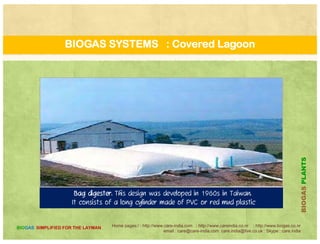 THE BIODIGESTER : ASTRA
Comparison of KVIC and ASTRA designs For similar Biogas
Plants(40)
KVIC ASTRA
Rated daily gas output 5.66 5.66
Gas holder diameter (m 1.83 2.44
Gas holder height (m) 1.22 0.61
Gas holder volume ([m.sup.3]) 3.21 2.85([ p ])
Digester diameter (m) 1.98 2.59
Digester depth (m) 4.88 2.44
Digester depth-diameter ratio 2.46 0.94
Digester volume ([m.sup.3]) 15.02 12.85
Capital cost of plant (Rs) 8 10000 4 76500Capital cost of plant (Rs) 8,100.00 4,765.00
Relative costs 100.00 58.80
Daily loading (kg fresh dung) 150.00 150.00
Mean temperature (Celsius) 27.60 27.60
Daily gas yield ([m.sup.3]/day) 4.28 [+ -] 0.47 4.39[+
]
PLANTS
-] 0.60
Actual capacity/rated capacity 75.6% 86.4%
Gas yield (cm/g fresh dung) 28.5 [+/-] 3.2
32.7 [+ or -] 4.0
Improvement in gas yield -- +14.2%
BIOGASP
Home pages:/ : http://www.care-india.com : http://www.careindia.co.nr : http://www.biogas.co.nr
email : care@care-india.com care.india@live.co.uk : Skype : care.india
BIOGAS SIMPLIFIED FOR THE LAYMAN
p g y
B
 