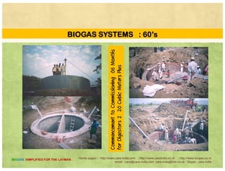 BIOGAS SYSTEMS : Table AA
Characteristics Covered Lagoon Complete Mix Digester
Digestion Vessel Deep Lagoon Round /Square InDigestion Vessel Deep Lagoon Round /Square In
Level of Technology Medium Low
Supplement Heat No YesSupplement Heat No Yes
Total Solids 0.5 to 3% 3 to 10 %
S lid Characteristics Fine C arseSolid Characteristics Fine Coarse
HRT Days 40 to 60 15 +
F Ty D i y H gFarm Type Dairy Hog
Optimum Location Temperate and Warm All Climates
Home pages:/ : http://www.care-india.com : http://www.careindia.co.nr : http://www.biogas.co.nr
email : care@care-india.com care.india@live.co.uk : Skype : care.india
BIOGAS SIMPLIFIED FOR THE LAYMAN
 