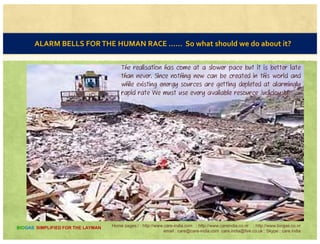 CLEAN ENVIRONMENT
“CLEAN ENVIRONMENT FOR
ALL, INCLUDING NATURE
ITSELF"ITSELF .
It is said that nature has
suffered more because of man
rather than other way
d Wh th i NOTround. Wherever there is a
human interference the
environment has undergone
considerable degradation.
NOT
THISg
THIS
Home pages:/ : http://www.care-india.com : http://www.careindia.co.nr : http://www.biogas.co.nr
email : care@care-india.com care.india@live.co.uk : Skype : care.india
BIOGAS SIMPLIFIED FOR THE LAYMAN
 