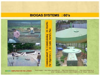 BIOGAS SYSTEMS : 60’s
Monthsning06M
etersPlus
Commission
CubicMe
menttoC
ors220
Commencem
orDigesto
Home pages:/ : http://www.care-india.com : http://www.careindia.co.nr : http://www.biogas.co.nr
email : care@care-india.com care.india@live.co.uk : Skype : care.india
BIOGAS SIMPLIFIED FOR THE LAYMAN
C
fo
 