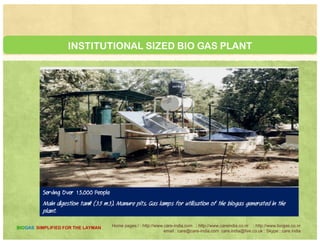 BIOGAS SYSTEMS : C.A.R.E
Process
About two kg dry starchy matter mixed in about
10 litres of water is the daily input The retention
A household digester unit or family
size biogas plant normally has the
gas production capacity to meet
10 litres of water is the daily input. The retention
time ranges from 12 to 24 hours, depending upon
the temperature.
g p p y
all the cooking and 2-4 hours of
lighting (using biogas lamps with
single mental) needs of a family. In
India 1 m3 biogas plant refers to
The CARE model
Has a gas holder tank of 550 litres capacity,
having about 500 litres usable gas holding space.
We advice the housewife to introduce a kg ofIndia 1 m3 biogas plant refers to
the rated capacity of that
particular unit which has been
designed to produce 1 m3, 1000 lt.
We advice the housewife to introduce a kg of
feedstock once in the morning and again in the
evening. Every time she gets about 500 litres of gas,
which is enough to cook one meal for a family ofg p
or 35 ft3 gas per day under
optimal conditions
five. Families eating only rice may require just half
of this quantity of gas.
Home pages:/ : http://www.care-india.com : http://www.careindia.co.nr : http://www.biogas.co.nr
email : care@care-india.com care.india@live.co.uk : Skype : care.india
BIOGAS SIMPLIFIED FOR THE LAYMAN
 