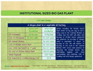 INSTITUTIONAL SIZED BIO GAS PLANT
A biogas plant in a vegetable oil factory
Cost and savings in slide
C t t C i i i g 10 D y f Dig t b 30 C bi M tCommencement to Commissioning 10 Days* for Digestors above 30 Cubic Meters
Institutional Plant with solar and pulper
Home pages:/ : http://www.care-india.com : http://www.careindia.co.nr : http://www.biogas.co.nr
email : care@care-india.com care.india@live.co.uk : Skype : care.india
BIOGAS SIMPLIFIED FOR THE LAYMAN
 