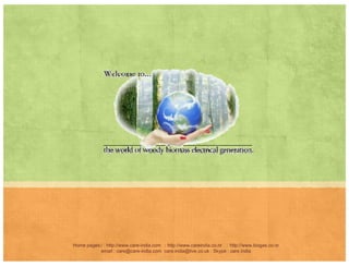 A PERSPECTIVE AND COMPARATIVE
Parameters Conventional Systems CARE System
Amount of required feedstock 40 kg + 40 lit water 1-1.5 kg + 15 lit waterAmount of required feedstock 40 kg 40 lit water 1 1.5 kg 15 lit water
Nature of required feedstock Dung organic material
Any starchy material Kitchen
Waste. Left over Food,
A t d N t f l y tAmount and Nature of slurry to
be disposed
80 lit, sludge 15 lit, watery
HRT Retention Time for full
utilization of feedstock
40 days 48-72 hours
Standard size for household 4000 lit 1000-1500 lit
Capital Investment per unit
i l di g
INR 20 000 INR 10 000
including stove
INR 20,000 INR 10,000
Running Expenses per meal INR 25 0 to INR 5
Home pages:/ : http://www.care-india.com : http://www.careindia.co.nr : http://www.biogas.co.nr
email : care@care-india.com care.india@live.co.uk : Skype : care.india
BIOGAS SIMPLIFIED FOR THE LAYMAN
 