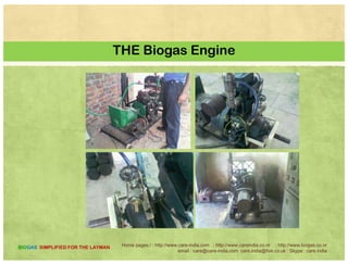 A COMPARATIVE
Equivalent Quantity of Fuel for 1 m3 of Bio-Gas
Name of the fuel Kerosene Firewood Cow dung Charcoal
Biogas and Biomass
Name of the fuel Kerosene Firewood Cow dung
cakes
Charcoal
Equivalent
quantities to 1 0620 3474 kg 12296 1458 kgquantities to 1
m3 of Bio-gas
0.620 3.474 kg 12.296
kg
1.458 kg
Name of the fuel Soft coke Butane Furnace
Oil
Coal gas Electricity
Oil
Equivalent
quantities to 1
m3 of Bio-gas
1.605 kg 0.433 kg 0.4171 1.177 m3 4.698
kWhm of Bio gas kWh
Home pages:/ : http://www.care-india.com : http://www.careindia.co.nr : http://www.biogas.co.nr
email : care@care-india.com care.india@live.co.uk : Skype : care.india
BIOGAS SIMPLIFIED FOR THE LAYMAN
 