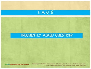THE Biogas Engine
•THE Biogas Engine “CARE”
•Biogas specific Engines using 100 %g p g g
Biogas
•Works without battery ideal for rural
areas.
•Gas cooled, water cooled air cooled
•Spark ignition 1500 to 1800RPM
•Automatic air and fuel control to take•Automatic air and fuel control to take
variable load
•Single Phase and Three Phase
•Alternator and Engine coupled on single•Alternator and Engine coupled on single
rigid frame
•Gas Consumption of 600 Cft per KWH
Home pages:/ : http://www.care-india.com : http://www.careindia.co.nr : http://www.biogas.co.nr
email : care@care-india.com care.india@live.co.uk : Skype : care.india
BIOGAS SIMPLIFIED FOR THE LAYMAN
 