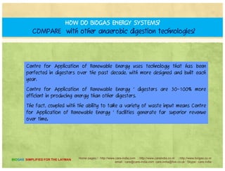 HOW MUCH DOES AN ANAEROBIC DIGESTION FACILITY COST?
The cost of an AD facility depends on many factors, and would be
calculated before any work was started.
A key decision point is not only how much the facility costs; it's how
much revenue the facility generates.
t f li ti f bl gy’ bi ti f highCentre for Application of Renewable Energy’s combination of higher
energy production and waste management revenue means a superior ROI
and greater lifetime revenue stream over other options.
We invite you to fill in our information request form or contact us for
more information.
We would be happy to show what we can do for you.
Home pages:/ : http://www.care-india.com : http://www.careindia.co.nr : http://www.biogas.co.nr
email : care@care-india.com care.india@live.co.uk : Skype : care.india
BIOGAS SIMPLIFIED FOR THE LAYMAN
 
