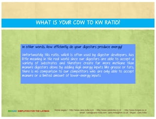 HOW DO BIOGAS ENERGY SYSTEMS?HOW DO BIOGAS ENERGY SYSTEMS?
COMPARE with other anaerobic digestion technologies?
C t f A li ti f R bl E gy t h l gy th t h bCentre for Application of Renewable Energy uses technology that has been
perfected in digesters over the past decade, with more designed and built each
year.
Centre for Application of Renewable Energy ' digesters are 30-100% more
efficient in producing energy than other digesters.
The fact coupled with the ability to take a variety of waste input means CentreThe fact, coupled with the ability to take a variety of waste input means Centre
for Application of Renewable Energy ' facilities generate far superior revenue
over time..
Home pages:/ : http://www.care-india.com : http://www.careindia.co.nr : http://www.biogas.co.nr
email : care@care-india.com care.india@live.co.uk : Skype : care.india
BIOGAS SIMPLIFIED FOR THE LAYMAN
 