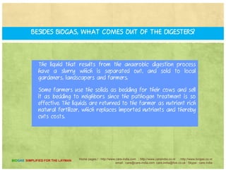 What materials can "feed" your digesters?
Centre for Application of Renewable Energy operate with a base
material of manure from cattle or pigs. In addition, the digesters thrive
with other inputs like kitchen waste brewery waste industrial foodwith other inputs, like kitchen waste, brewery waste, industrial food
processing waste, energy crops like corn, fish and poultry remnants,
ethanol production waste, and more.
h g g h g hThis is a significant advantage over other types of digesters that can
only process manure, and adds an enormous amount of power
generation capacity to the facility
Home pages:/ : http://www.care-india.com : http://www.careindia.co.nr : http://www.biogas.co.nr
email : care@care-india.com care.india@live.co.uk : Skype : care.india
BIOGAS SIMPLIFIED FOR THE LAYMAN
 