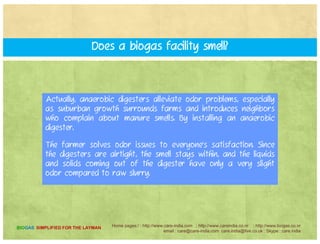 BESIDES BIOGAS, WHAT COMES OUT OF THE DIGESTERS?
The liquid that results from the anaerobic digestion processThe liquid that results from the anaerobic digestion process
have a slurry which is separated out, and sold to local
gardeners, landscapers and farmers.
Some farmers use the solids as bedding for their cows and sell
it as bedding to neighbors since the pathogen treatment is so
effective. The liquids are returned to the farmer as nutrient rich
natural fertilizer, which replaces imported nutrients and thereby
cuts costs.
Home pages:/ : http://www.care-india.com : http://www.careindia.co.nr : http://www.biogas.co.nr
email : care@care-india.com care.india@live.co.uk : Skype : care.india
BIOGAS SIMPLIFIED FOR THE LAYMAN
 
